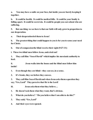 a. You may have a smile on your face, but inside you are barely keeping it
together.
b. It could be health. It could be medical bills. It could be your family is
falling apart. It could be secretsin. It could be people you care about who are
suffering.
5. But one thing we see here is that our faith will only grow in proportion to
our desperation.
a. Their desperationled them to Jesus!
b. The greatestthing that could happen to you is for you to sense your need
for Christ.
b. Out of compassionthe blind receive their sight (9:27-31)
i. These two blind men follow Jesus, andcried out!
1. They call Him “Sonof David” which implies his messianic authority to
heal.
ii. Jesus walks into the house and the blind men follow him
inside!
1. Even though they are blind—they can see, in a sense.
2. It’s Ironic, they see before they cansee.
3. They call Him Son of David and when Jesus asks thema question they
say, “Yes, Lord” They perceive that He is the Lord!
iii. Jesus asksthem what they believe…
1. He doesn’task them what they want, that’s obvious.
2. What do you believe? “Do you believe that I am able to do this?”
3. They said, “Yes, Lord”
4. And their eyes were opened.
 