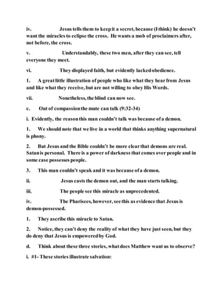 iv. Jesus tells them to keepit a secret, because (Ithink) he doesn’t
want the miracles to eclipse the cross. He wants a mob of proclaimers after,
not before, the cross.
v. Understandably, these two men, after they can see, tell
everyone they meet.
vi. They displayed faith, but evidently lackedobedience.
1. A greatlittle illustration of people who like what they hearfrom Jesus
and like what they receive, but are not willing to obey His Words.
vii. Nonetheless, the blind can now see.
c. Out of compassionthe mute can talk (9:32-34)
i. Evidently, the reasonthis man couldn’t talk was because ofa demon.
1. We should note that we live in a world that thinks anything supernatural
is phony.
2. But Jesus and the Bible couldn’t be more clearthat demons are real.
Satanis personal. There is a power of darkness that comes over people and in
some case possesses people.
3. This man couldn’t speak and it was because ofa demon.
ii. Jesus casts the demon out, and the man starts talking.
iii. The people see this miracle as unprecedented.
iv. The Pharisees, however, seethis as evidence that Jesus is
demon-possessed.
1. They ascribe this miracle to Satan.
2. Notice, they can’t deny the reality of what they have just seen, but they
do deny that Jesus is empoweredby God.
d. Think about these three stories, whatdoes Matthew want us to observe?
i. #1- These stories illustrate salvation:
 