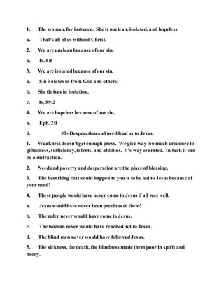 1. The woman, for instance. She is unclean, isolated, and hopeless.
a. That’s all of us without Christ.
2. We are unclean because ofour sin.
a. Is. 6:5
3. We are isolatedbecause ofour sin.
a. Sin isolates us from God and others.
b. Sin thrives in isolation.
c. Is. 59:2
4. We are hopeless because ofour sin.
a. Eph. 2:1
ii. #2- Desperationand need leadus to Jesus.
1. Weaknessdoesn’tgetenough press. We give waytoo much credence to
giftedness, sufficiency, talents, and abilities. It’s wayoverated. In fact, it can
be a distraction.
2. Needand poverty and desperationare the place of blessing.
3. The best thing that could happen to you is to be led to Jesus because of
your need!
4. These people would have never come to Jesus if all was well.
a. Jesus wouldhave never been precious to them!
b. The ruler never would have come to Jesus.
c. The woman never would have reachedout to Jesus.
d. The blind men never would have followedJesus.
5. The sickness, the death, the blindness made them poor in spirit and
needy.
 