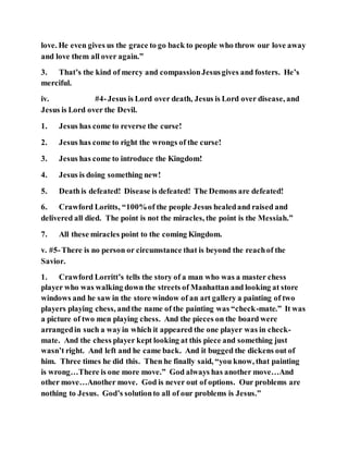 love. He even gives us the grace to go back to people who throw our love away
and love them all over again.”
3. That’s the kind of mercy and compassionJesusgives and fosters. He’s
merciful.
iv. #4-Jesus is Lord over death, Jesus is Lord over disease, and
Jesus is Lord over the Devil.
1. Jesus has come to reverse the curse!
2. Jesus has come to right the wrongs of the curse!
3. Jesus has come to introduce the Kingdom!
4. Jesus is doing something new!
5. Deathis defeated! Disease is defeated! The Demons are defeated!
6. Crawford Loritts, “100%of the people Jesus healedand raised and
delivered all died. The point is not the miracles, the point is the Messiah.”
7. All these miracles point to the coming Kingdom.
v. #5-There is no person or circumstance that is beyond the reachof the
Savior.
1. Crawford Lorritt’s tells the story of a man who was a master chess
player who was walking down the streets of Manhattan and looking at store
windows and he saw in the store window of an art gallery a painting of two
players playing chess, andthe name of the painting was “check-mate.” It was
a picture of two men playing chess. And the pieces on the board were
arrangedin such a wayin which it appeared the one player was in check-
mate. And the chess player kept looking at this piece and something just
wasn’t right. And left and he came back. And it bugged the dickens out of
him. Three times he did this. Then he finally said, “you know, that painting
is wrong…There is one more move.” God always has another move…And
other move…Another move. God is never out of options. Our problems are
nothing to Jesus. God’s solutionto all of our problems is Jesus.”
 