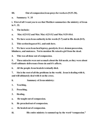 III. Out of compassionJesus prays for workers (9:35-38).
a. Summary: V. 35
i. First of all I want you to see that Matthew summarizes the ministry of Jesus
in V. 35.
1. The inclusio:
a. Mat. 4:23-5:2 and Mat. Mat. 4:23-5:2 and Mat. 9:35-10:4.
b. We have seenJesus authority in his words (5-7) and in His deeds (8-9).
2. This sectionbeganat 8:1, and ends here.
3. We have seenJesus healleprosy, paralysis, fever, demon possession,
blindness, and muteness. Notto mention He raiseda girl from the dead.
4. This was all done out of compassion.
5. These miracles were not so much about the felt needs, as they were about
God’s ultimate deliverance from sin and it’s affects.
6. All the people Jesus healedeventually died.
7. Sin is the root of all the problems in the world. Jesus is dealing with it,
and will ultimately deal with it on the cross.
ii. Summary of Jesus ministry:
1. Teaching.
2. Preaching.
3. Healing.
a. He taught out of compassion.
b. He preachedout of compassion.
c. He healed out of compassion.
iii. His entire ministry is summed up by the word “compassion.”
 