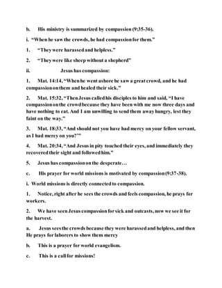 b. His ministry is summarized by compassion (9:35-36).
i. “When he saw the crowds, he had compassionfor them.”
1. “Theywere harassedand helpless.”
2. “Theywere like sheep without a shepherd”
ii. Jesus has compassion:
1. Mat. 14:14, “Whenhe went ashore he saw a greatcrowd, and he had
compassiononthem and healed their sick.”
2. Mat. 15:32, “ThenJesus calledhis disciples to him and said, “I have
compassiononthe crowdbecause they have been with me now three days and
have nothing to eat. And I am unwilling to send them awayhungry, lest they
faint on the way.”
3. Mat. 18:33, “And should not you have had mercy on your fellow servant,
as I had mercy on you?’”
4. Mat. 20:34, “And Jesus in pity touched their eyes, and immediately they
recoveredtheir sight and followedhim.”
5. Jesus has compassiononthe desperate…
c. His prayer for world missions is motivated by compassion(9:37-38).
i. World missions is directly connectedto compassion.
1. Notice, right after he sees the crowds and feels compassion, he prays for
workers.
2. We have seenJesus compassionforsick and outcasts, now we see it for
the harvest.
a. Jesus seesthe crowds because they were harassedand helpless, and then
He prays for laborers to show them mercy
b. This is a prayer for world evangelism.
c. This is a callfor missions!
 