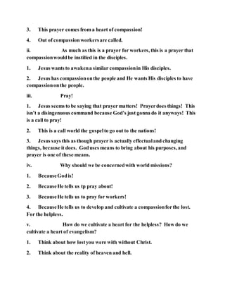 3. This prayer comes from a heart of compassion!
4. Out of compassionworkersare called.
ii. As much as this is a prayer for workers, this is a prayer that
compassionwouldbe instilled in the disciples.
1. Jesus wants to awakena similar compassionin His disciples.
2. Jesus has compassiononthe people and He wants His disciples to have
compassiononthe people.
iii. Pray!
1. Jesus seems to be saying that prayer matters! Prayerdoes things! This
isn’t a disingenuous command because God’s just gonna do it anyways! This
is a call to pray!
2. This is a call world the gospelto go out to the nations!
3. Jesus says this as though prayer is actually effectualand changing
things, because it does. Goduses means to bring about his purposes, and
prayer is one of these means.
iv. Why should we be concernedwith world missions?
1. BecauseGodis!
2. BecauseHe tells us tp pray about!
3. BecauseHe tells us to pray for workers!
4. BecauseHe tells us to develop and cultivate a compassionforthe lost.
For the helpless.
v. How do we cultivate a heart for the helpless? How do we
cultivate a heart of evangelism?
1. Think about how lostyou were with without Christ.
2. Think about the reality of heaven and hell.
 