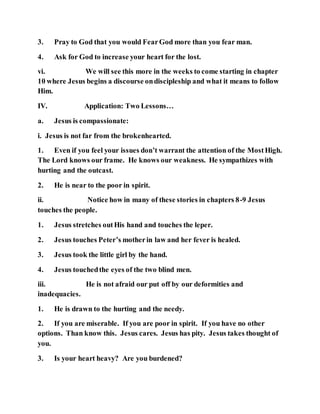 3. Pray to God that you would FearGod more than you fear man.
4. Ask for God to increase your heart for the lost.
vi. We will see this more in the weeks to come starting in chapter
10 where Jesus begins a discourse ondiscipleship and what it means to follow
Him.
IV. Application: Two Lessons…
a. Jesus is compassionate:
i. Jesus is not far from the brokenhearted.
1. Even if you feel your issues don’t warrant the attention of the MostHigh.
The Lord knows our frame. He knows our weakness. He sympathizes with
hurting and the outcast.
2. He is near to the poor in spirit.
ii. Notice how in many of these stories in chapters 8-9 Jesus
touches the people.
1. Jesus stretches outHis hand and touches the leper.
2. Jesus touches Peter’s motherin law and her fever is healed.
3. Jesus took the little girl by the hand.
4. Jesus touchedthe eyes of the two blind men.
iii. He is not afraid our put off by our deformities and
inadequacies.
1. He is drawn to the hurting and the needy.
2. If you are miserable. If you are poor in spirit. If you have no other
options. Than know this. Jesus cares. Jesus has pity. Jesus takes thought of
you.
3. Is your heart heavy? Are you burdened?
 
