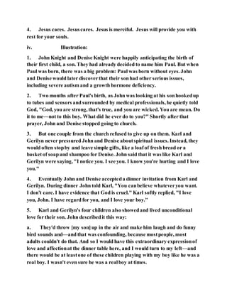 4. Jesus cares. Jesuscares. Jesus is merciful. Jesus will provide you with
rest for your souls.
iv. Illustration:
1. John Knight and Denise Knight were happily anticipating the birth of
their first child, a son. They had already decided to name him Paul. But when
Paul was born, there was a big problem: Paul was born without eyes. John
and Denise would later discoverthat their sonhad other serious issues,
including severe autism and a growth hormone deficiency.
2. Two months after Paul's birth, as John was looking at his sonhookedup
to tubes and sensors and surrounded by medical professionals, he quietly told
God, "God, you are strong, that's true, and you are wicked. You are mean. Do
it to me—not to this boy. What did he ever do to you?" Shortly after that
prayer, John and Denise stopped going to church.
3. But one couple from the church refused to give up on them. Karl and
Gerilyn never pressured John and Denise aboutspiritual issues. Instead, they
would often stopby and leave simple gifts, like a loafof fresh bread or a
basketof soapand shampoo for Denise. John said that it was like Karl and
Gerilyn were saying, "I notice you. I see you. I know you're hurting and I love
you."
4. Eventually John and Denise accepteda dinner invitation from Karl and
Gerilyn. During dinner John told Karl, "You canbelieve whateveryou want.
I don't care. I have evidence that God is cruel." Karl softly replied, "I love
you, John. I have regard for you, and I love your boy."
5. Karl and Gerilyn's four children also showedand lived unconditional
love for their son. John describedit this way:
a. They'd throw [my son]up in the air and make him laugh and do funny
bird sounds and—and that was confounding, because mostpeople, most
adults couldn't do that. And so I would have this extraordinary expressionof
love and affectionat the dinner table here, and I would turn to my left—and
there would be at leastone of these children playing with my boy like he was a
real boy. I wasn't even sure he was a realboy at times.
 
