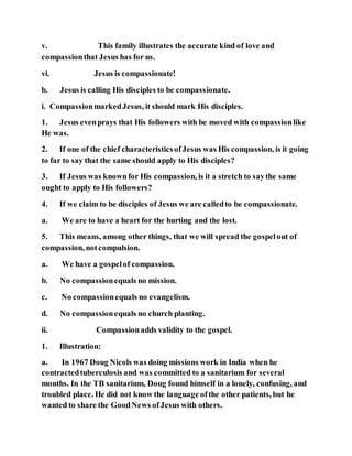 v. This family illustrates the accurate kind of love and
compassionthat Jesus has for us.
vi. Jesus is compassionate!
b. Jesus is calling His disciples to be compassionate.
i. CompassionmarkedJesus, it should mark His disciples.
1. Jesus evenprays that His followers with be moved with compassionlike
He was.
2. If one of the chief characteristicsofJesus was His compassion, is it going
to far to say that the same should apply to His disciples?
3. If Jesus was knownfor His compassion, is it a stretch to saythe same
ought to apply to His followers?
4. If we claim to be disciples of Jesus we are calledto be compassionate.
a. We are to have a heart for the hurting and the lost.
5. This means, among other things, that we will spread the gospelout of
compassion, notcompulsion.
a. We have a gospelof compassion.
b. No compassionequals no mission.
c. No compassionequals no evangelism.
d. No compassionequals no church planting.
ii. Compassionadds validity to the gospel.
1. Illustration:
a. In 1967 Doug Nicols was doing missions work in India when he
contractedtuberculosis and was committed to a sanitarium for several
months. In the TB sanitarium, Doug found himself in a lonely, confusing, and
troubled place. He did not know the language ofthe other patients, but he
wanted to share the GoodNews ofJesus with others.
 