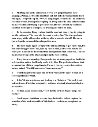 b. All Doug had in the sanitarium were a few gospeltracts in their
language, Parsee.He tried to pass them out, but nobody wanted them. Then
one night, Doug woke up at 2:00 AM, coughing so violently that he could not
catchhis breath. During this coughing fit, Doug noticed a little old emaciated
man across the aisle trying to getout of bed. He was so weak he could not
stand up. He beganto whimper. He tried again, but to no avail.
c. In the morning Doug realized that the man had been trying to getup to
use the bathroom. The stench in the ward was terrible. The other patients
were angry at the old man for not being able to contain himself. The nurse
cleanedup the mess and then slapped the man.
d. The next night, againDoug saw the old man trying to getout of bed, but
this time Doug gotout of bed, icedup the old man, and carried him to the
toilet (just a hole in the floor) and then brought him back to his bed. The old
man kissedDoug on the cheek and promptly went to sleep.
e. Early the next morning, Doug awoke to a steaming cup of tea beside his
bed. Another patient had kindly made it for him. The patient motioned that
he wanted one of those gospeltracts. The next two days, one after another
patient asked, "CouldI have one of those tracts too?"
2. World magazine last year had as their “book ofthe year” a book by a
sociologistRodneyStark.
a. I don’t know whether or not Rodney is a Christian. The book is not
written from a Christian perspective, but from a historicaland sociological
perspective.
b. Rodney askedthe question, “How did the birth of Jesus change the
world?”
c. Stark argues that there was one huge factorthat helped capture the
attention of the ancient world—Christianity's revolutionary emphasis on
mercy.
 