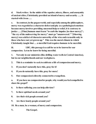 d. Stark writes: In the midst of the squalor, misery, illness, and anonymity
of ancient cities, Christianity provided an island of mercy and security ….. It
started with Jesus ….
e. In contrast, in the pagan world, and especiallyamong the philosophers,
mercy was regardedas a characterdefectand pity as a pathologicalemotion:
because mercyinvolves providing unearned help or relief, it is contrary to
justice …. [Thus] humans must learn "to curb the impulse [to show mercy]";
"the cry of the undeserving for mercy" must go "unanswered." "[Showing
mercy] was a defect of characterunworthy of the wise and excusable only in
those who have not yet grown up." This was the moral climate in which
Christianity taught that … a merciful God requires humans to be merciful.
iii. LBC, this passage is a call for us to be knownfor our
compassion. Letus be know for being merciful.
1. Not only in our ministries (like drilling waterwells in Central America),
but in our neighborhoods and our workplaces.
2. This is a reminder to seek to cultivate a life of compassionand mercy.
3. If you don’t naturally have this, pray for it!
4. If you do naturally have this, pray for more!
5. Our compassionis directly connectedto evangelism.
a. If you have no compassionfor people, why would you feelcompelled to
share the gospel?
6. Is there suffering you can help alleviate?
7. Is there spiritual needs around you?
8. Are their sick people around you?
9. Are there lonely people around you?
10. Be a man, be a woman, of mercy and compassion.
V. The Gospel.
 