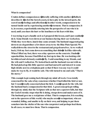 What is compassion?
Cruden defines compassionas:�literally suffering with another.�Bullock
describes it: �to feel the bowels yearn, to have pity in the inward parts, the
seatof one�s feelings and affections�. In other words, compassionis to be
turned inside out by experiencing another�s torment. That is compassion. It
is, in essence, experientiallyentering into the perspective of one who is in
need, until you share his hurt or his loneliness or his fears with him.
I was trying to get a handle on it as I prepared this lesson, and I just couldn�t
do it. Some friends were down at our business having their car workedon.
While they were there, lunch time came around. The husband suggestedgoing
down to an elegantdiner a few doors awayto try the Blue Plate Special. We
walkeddown the streetto the restaurantand gorgedourselves. As we walked
back, I felt my foot come down on something that didn�t feellike sidewalk.
When I lifted my foot, there was a tiny sparrow on the concrete. I hadn�t
squashedhim, because I had lifted my foot up in time. He was looking a bit
bewildered and obviously couldn�t fly. I said something to my friends, and
the wife and I walkedon. We lookedback and the husband was not with us.
He had picked up this little sparrow and had nursed it and takenit to some
high shrubs next to a telephone pole so that if there was any way it could
make its wayto fly, it would be safe. The wife turned to me and said, "That is
his mercy."
This example kept coming back through my mind all week. I was totally
concernedfor the sake ofmy consciencewhetherI had killed the bird or not,
but I wasn�treally concernedabout the bird. I can�tspeak for the wife, but
the husband had a compassionforthat bird. A greatconceptkept rolling
through my mind, that the Scripture tells us that not a sparrow falls, but that
the Godof eternity stops what He is doing, stoops down and makes note of it.
The husband gave me a realpicture of that. That is compassion. It is reaching
out to the sparrows of this world, who maybe aren�t so important, who are
wounded, falling, and unable to fly on their own, and helping to put them
somehow into the shelterof the one who canprotect and perhaps heal them.
In all cases, we must love them. That is compassion.
 