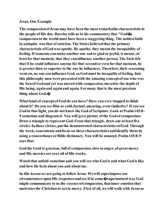 Jesus, Our Example
The compassionofJesus may have been the most remarkable characteristic to
the people of His day. Barclaytells us in his commentary that "God�s
compassionto the world must have been a staggering thing. The noblestfaith
in antiquity was that of stoicism. The Stoics believedthat the primary
characteristic ofGod was apathy. By apathy, they meant the incapability of
feeling. If someone canmake another one sad or glad or joyful, it means, at
leastfor that moment, that they caninfluence another person. The Stoic felt
that if he could influence anyone for that secondor even for that moment, he
is greaterthan or superior to the one he influences. Therefore, their reasoning
went on, no one can influence God, so God must be incapable of feeling. Into
this philosophy men were presentedwith the amazing conceptof one who was
the Sonof Godand yet was moved with compassion, movedto the depth of
His being, againand againand again. Formany that is the most precious
thing about God.�
What kind of conceptof God do you have? Have you ever stopped to think
about it? Do you see Him as cold, factual, uncaring, evenvindictive? If you see
God in that light, you do not know the God of Scripture. Look at Psalm145:8-
9 sometime and diagram it. You will geta picture of the God of compassion.
Draw a triangle to represent God. From that triangle, draw out at leastfive
circles. In those circles, put the demonstrated characteristicsofGod. Through
the week, concentrate andfocus on these characteristicsandidentify them by
using a concordance orBible dictionary. You will be amazed. Psalm145:8-9
says that,
God the Lord is gracious, full of compassion, slow to anger, of great mercy
and His mercies are over all of His works.
Watch that unfold sometime and you will see who God is and what God is like
and how He feels about you and about me.
In this lessonwe are going to follow Jesus. We will superimpose our
circumstances upon His responsesand see if in some�supernatural way God
might communicate to us the essenceofcompassion, thatinner emotion that
motivates the Christian to actin mercy. First of all, we will walk with Jesus as
 