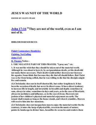 JESUS WAS NOT OF THE WORLD
EDITED BY GLENN PEASE
John 17:16 16
They are not of the world, even as I am
not of it.
BIBLEHUB RESOURCES
Pulpit Commentary Homiletics
Fighting, Not Falling
John 17:15
B. Thomas Notice -
I. THE NEGATIVE PART OF THIS PRAYER. "I pray not," etc.
1. It was not his wish that they should be taken out of the material world.
Although he was about to leave it, by an ignominious death, yet his death did
not make theirs necessary. Their death would neither decreasenor increase
his agonies.Some think that because they die that all should follow. But Christ
was so far from being selfish, that he was willing to die that his disciples might
live and remain.
(1) Christianity does not in itself shorten life, but rather lengthens it. It has
been the occasionofdeath, but never its direct cause. It has a direct tendency
to increase life in length, and invariably in breadth and depth; sometimes in
sum, always in value; sometimes in days and years, as in the case of Hezekiah;
always in usefulness and influence, as in the case ofJesus. Heavenis not
jealous of her children's physical and material enjoyment on earth. The
tenant shall remain as long as the house stands, and when it crumbles, Heaven
will receive him into her mansions.
(2) Christianity does not incapacitate man to enjoy the material world. On the
contrary, it tunes the harp of physical life, sweetens the music of nature,
paints its landscape in diviner hues, beautifies its sceneriesand renders them
 
