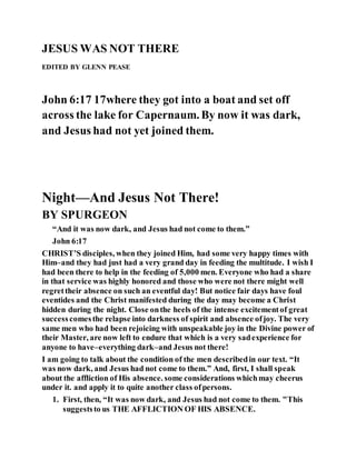 JESUS WAS NOT THERE
EDITED BY GLENN PEASE
John 6:17 17where they got into a boat and set off
across the lake for Capernaum. By now it was dark,
and Jesus had not yet joined them.
Night—And Jesus Not There!
BY SPURGEON
“And it was now dark, and Jesus had not come to them.”
John 6:17
CHRIST’S disciples, when they joined Him, had some very happy times with
Him–and they had just had a very grand day in feeding the multitude. I wish I
had been there to help in the feeding of 5,000 men. Everyone who had a share
in that service was highly honored and those who were not there might well
regrettheir absence on such an eventful day! But notice fair days have foul
eventides and the Christ manifested during the day may become a Christ
hidden during the night. Close onthe heels of the intense excitementof great
successcomesthe relapse into darkness of spirit and absence ofjoy. The very
same men who had been rejoicing with unspeakable joy in the Divine power of
their Master, are now left to endure that which is a very sadexperience for
anyone to have–everything dark–and Jesus not there!
I am going to talk about the condition of the men describedin our text. “It
was now dark, and Jesus had not come to them.” And, first, I shall speak
about the affliction of His absence. some considerations whichmay cheerus
under it. and apply it to quite another class ofpersons.
1. First, then, “It was now dark, and Jesus had not come to them. "This
suggeststo us THE AFFLICTION OF HIS ABSENCE.
 