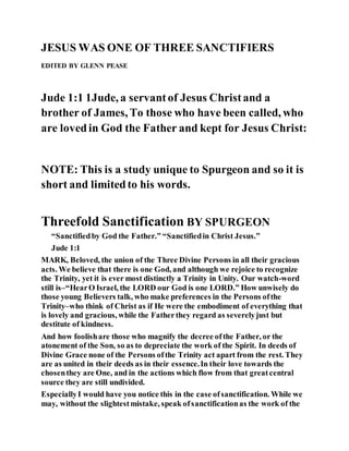 JESUS WAS ONE OF THREE SANCTIFIERS
EDITED BY GLENN PEASE
Jude 1:1 1Jude, a servantof Jesus Christand a
brother of James, To those who have been called, who
are lovedin God the Father and kept for Jesus Christ:
NOTE: This is a study unique to Spurgeon and so it is
short and limitedto his words.
Threefold Sanctification BY SPURGEON
“Sanctifiedby God the Father.” “Sanctifiedin Christ Jesus.”
Jude 1:1
MARK, Beloved, the union of the Three Divine Persons in all their gracious
acts. We believe that there is one God, and although we rejoice to recognize
the Trinity, yet it is ever most distinctly a Trinity in Unity. Our watch-word
still is–“HearO Israel, the LORD our God is one LORD.” How unwisely do
those young Believers talk, who make preferences in the Persons ofthe
Trinity–who think of Christ as if He were the embodiment of everything that
is lovely and gracious, while the Fatherthey regard as severelyjust but
destitute of kindness.
And how foolishare those who magnify the decree ofthe Father, or the
atonement of the Son, so as to depreciate the work of the Spirit. In deeds of
Divine Grace none of the Persons ofthe Trinity act apart from the rest. They
are as united in their deeds as in their essence.In their love towards the
chosenthey are One, and in the actions which flow from that greatcentral
source they are still undivided.
EspeciallyI would have you notice this in the case ofsanctification. While we
may, without the slightestmistake, speak ofsanctificationas the work of the
 