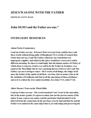 JESUS WAS ONE WITH THE FATHER
EDITED BY GLENN PEASE
John 10:30 I and the Father are one."
STUDYLIGHT RESOURCES
Adam Clarke Commentary
I and my Father are one - If Jesus Christ were not God, could he have said
these words without being guilty of blasphemy? It is worthy of remark that
Christ does not say, I and My Father, which my our translationvery
improperly supplies, and which in this place would have conveyed a widely
different meaning: for then it would imply that the human nature of Christ, of
which alone, I conceive, Godis ever said to be the Fatherin Scripture, was
equal to the MostHigh: but he says, speaking thenas Godover all, I and The
Father, εγω και ὁ πατηρἑν εσμεν - the Creatorof all things, the Judge of all
men, the Father of the spirits of all flesh - are One, One in nature, One in all
the attributes of Godhead, and One in all the operations of those attributes:
and so it is evident the Jews understoodhim. See John 17:11, John 17:22.
Albert Barnes'Notes onthe Whole Bible
I and my Father are one - The word translated “one” is not in the masculine,
but in the neuter gender. It expresses union, but not the precise nature of the
union. It may express any union, and the particular kind intended is to be
inferred from the connection. In the previous verse he had said that he and his
Father were united in the same objectthat is, in redeeming and preserving his
 