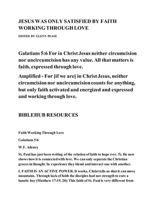 JESUS WAS ONLY SATISFIED BY FAITH
WORKINGTHROUGHLOVE
EDITED BY GLENN PEASE
Galatians 5:6 For in ChristJesus neither circumcision
nor uncircumcisionhas any value. All that matters is
faith, expressed through love.
Amplified - For [if we are] in ChristJesus, neither
circumcisionnor uncircumcisioncounts for anything,
but only faith activatedand energized and expressed
and working through love.
BIBLEHUB RESOURCES
Faith Working Through Love
Galatians 5:6
W.F. Adeney
St. Paul has just been writing of the relation of faith to hope (ver. 5). He now
shows how it is connectedwith love. We can only separate the Christian
graces in thought. In experience they blend and interact one with another.
I. FAITH IS AN ACTIVE POWER. It works. Christtells us that it can move
mountains. Through lack of faith the disciples had not strength to cure a
lunatic boy (Matthew 17:19, 20). This faith of St. Paul is very different from
 