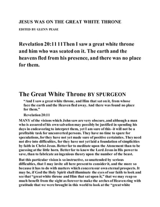 JESUS WAS ON THE GREAT WHITE THRONE
EDITED BY GLENN PEASE
Revelation20:1111Then I saw a great white throne
and him who was seatedon it. The earth and the
heavens fled from his presence, and there was no place
for them.
The Great White Throne BY SPURGEON
“And I saw a greatwhite throne, and Him that sat on it, from whose
face the earth and the Heaven fled away. And there was found no place
for them.”
Revelation20:11
MANY of the visions which John saw are very obscure, and although a man
who is assuredof his own salvationmay possibly be justified in spending his
days in endeavoring to interpret them, yet I am sure of this–it will not be a
profitable task for unconverted persons. They have no time to spare for
speculations, forthey have not yet made sure of positive certainties. Theyneed
not dive into difficulties, for they have not yet laid a foundation of simplicities
by faith in Christ Jesus. Betterfar to meditate upon the Atonement than to be
guessing atthe little horn. Betterfar to know the Lord Jesus in His powerto
save, than to fabricate an ingenious theory upon the number of the beast.
But this particular vision is so instructive, so unattended by serious
difficulties, that I may invite all here presentto considerit, and the more so
because it has to do with matters which concernour own eternal prospects. It
may be, if God the Holy Spirit shall illuminate the eyes of our faith to look and
see that “greatwhite throne and Him that sat upon it,” that we may reap so
much benefit from the sight as forever to make the arches ofHeaven ring with
gratitude that we were brought in this world to look at the “greatwhite
 
