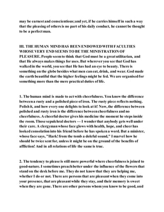 may be earnestand conscientious;and yet, if he carries himself in such a way
that the pleasing of others is no part of his daily conduct, he cannot be thought
to be a perfectman.
III. THE HUMAN MIND HAS BEEN ENDOWEDWITH FACULTIES
WHOSE VERY END SEEMS TO BE THE MINISTRATION OF
PLEASURE. People seemto think that God must be a greatutilitarian, and
that He always makes things for uses. But whereveryou see that God has
walkedin the world, you see that He has had an eye to beauty. There is
something on the globe besides what men caneat, drink, and wear. God made
the earth beautiful that the higher feelings might be fed. We are organisedfor
something more than the mere practical duties of life.
1. The human mind is made to actwith cheerfulness. You know the difference
betweena rusty and a polished piece of iron. The rusty piece reflects nothing.
Polishit, and how every one delights to look at it! Now, the difference between
polished and rusty iron is the difference betweencheerfulness and no
cheerfulness. A cheerful doctor gives his medicine the moment he steps inside
the room. Those sepulchral doctors — I wonderthat anybody gets well under
their care. A clergymanwhose face glows with health, hope, and cheerhas
lookedconsolationinto his friend before he has spokena word. But a minister,
whose face says, "Hark!from the tomb a doleful sound," I marvel how he
should be twice sent for, unless it might be on the ground of the benefits of
affliction! And in all relations of life the same is true.
2. The tendency to please is still more powerful where cheerfulness is joined to
good-nature. I sometimes preachbetter under the influence of the flowers that
stand on the desk before me. They do not know that they are helping me,
whether I do or not. There are persons that are pleasantwhen they come into
your presence, that are pleasantwhile they stay, and their memory is sweet
when they are gone. There are other persons whom you know to be good, and
 