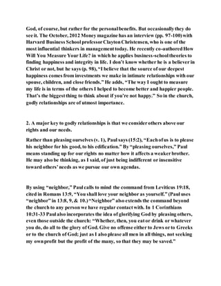 God, of course, but rather for the personalbenefits. But occasionallythey do
see it. The October, 2012 Money magazine has an interview (pp. 97-100)with
Harvard Business SchoolprofessorClaytonChristensen, who is one of the
most influential thinkers in managementtoday. He recently co-authoredHow
Will You Measure Your Life? in which he applies business-schooltheories to
finding happiness and integrity in life. I don’t know whether he is a believer in
Christ or not, but he says (p. 98), “I believe that the source of our deepest
happiness comes from investments we make in intimate relationships with our
spouse, children, and close friends.” He adds, “The way I ought to measure
my life is in terms of the others I helped to become better and happier people.
That’s the biggestthing to think about if you’re not happy.” So in the church,
godly relationships are of utmost importance.
2. A major key to godly relationships is that we considerothers above our
rights and our needs.
Rather than pleasing ourselves (v. 1), Paul says (15:2), “Eachofus is to please
his neighbor for his good, to his edification.” By “pleasing ourselves,” Paul
means standing up for our rights no matter how it affects a weakerbrother.
He may also be thinking, as I said, of just being indifferent or insensitive
toward others’needs as we pursue our own agendas.
By using “neighbor,” Paulcalls to mind the command from Leviticus 19:18,
cited in Romans 13:9, “You shall love your neighbor as yourself.” (Paul uses
“neighbor” in 13:8, 9, & 10.)“Neighbor” also extends the command beyond
the church to any person we have regular contactwith. In 1 Corinthians
10:31-33 Paulalso incorporates the idea of glorifying God by pleasing others,
even those outside the church: “Whether, then, you eator drink or whatever
you do, do all to the glory of God. Give no offense either to Jews orto Greeks
or to the church of God; just as I also please all men in all things, not seeking
my ownprofit but the profit of the many, so that they may be saved.”
 