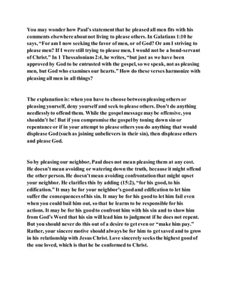 You may wonder how Paul’s statementthat he pleasedall men fits with his
comments elsewhereaboutnot living to please others. In Galatians 1:10 he
says, “Foram I now seeking the favor of men, or of God? Or am I striving to
please men? If I were still trying to please men, I would not be a bond-servant
of Christ.” In 1 Thessalonians2:4, he writes, “but just as we have been
approved by God to be entrusted with the gospel, so we speak, not as pleasing
men, but God who examines our hearts.” How do these verses harmonize with
pleasing all men in all things?
The explanation is: when you have to choose betweenpleasing others or
pleasing yourself, deny yourself and seek to please others. Don’t do anything
needlesslyto offend them. While the gospelmessagemaybe offensive, you
shouldn’t be! But if you compromise the gospelby toning down sin or
repentance or if in your attempt to please others you do anything that would
displease God(such as joining unbelievers in their sin), then displease others
and please God.
So by pleasing our neighbor, Paul does not mean pleasing them at any cost.
He doesn’t mean avoiding or watering down the truth, because it might offend
the other person. He doesn’tmean avoiding confrontationthat might upset
your neighbor. He clarifies this by adding (15:2), “for his good, to his
edification.” It may be for your neighbor’s goodand edification to let him
suffer the consequencesofhis sin. It may be for his goodto let him fail even
when you could bail him out, so that he learns to be responsible for his
actions. It may be for his goodto confront him with his sin and to show him
from God’s Word that his sin will lead him to judgment if he does not repent.
But you should never do this out of a desire to geteven or “make him pay.”
Rather, your sincere motive should always be for him to getsaved and to grow
in his relationship with Jesus Christ. Love sincerely seeksthe highest goodof
the one loved, which is that he be conformed to Christ.
 