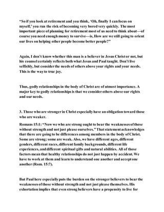 “So if you look at retirement and you think, ‘Oh, finally I canfocus on
myself,’ you run the risk of becoming very bored very quickly. The most
important piece of planning for retirement most of us need to think about—of
course you need enough money to survive—is, How are we still going to orient
our lives on helping other people become better people?”
Again, I don’t know whether this man is a believer in Jesus Christor not, but
his counselcertainly reflects both what Jesus and Paul taught. Don’t live
selfishly, but considerthe needs of others above your rights and your needs.
This is the wayto true joy.
Thus, godly relationships in the body of Christ are of utmost importance. A
major key to godly relationships is that we considerothers above our rights
and our needs.
3. Those who are strongerin Christ especiallyhave an obligation toward those
who are weaker.
Romans 15:1: “Now we who are strong ought to bear the weaknessesofthose
without strength and not just please ourselves.”Thatstatementacknowledges
that there are going to be differences among members in the body of Christ.
Some are strong; some are weak. Also, we have different ages, different
genders, different races, different family backgrounds, different life
experiences, anddifferent spiritual gifts and natural abilities. All of those
factors mean that healthy relationships do not just happen by accident. We
have to work at them and learn to understand one another and acceptone
another (Rom. 15:7).
But Paul here especiallyputs the burden on the strongerbelievers to bear the
weaknessesofthose without strength and not just please themselves. His
exhortation implies that even strong believers have a propensity to live for
 