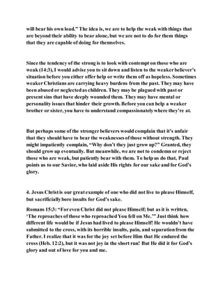 will bear his own load.” The idea is, we are to help the weak with things that
are beyond their ability to bear alone, but we are not to do for them things
that they are capable of doing for themselves.
Since the tendency of the strong is to look with contempt on those who are
weak (14:3), I would advise you to sit down and listen to the weakerbeliever’s
situation before you either offer help or write them off as hopeless. Sometimes
weakerChristians are carrying heavy burdens from the past. They may have
been abused or neglectedas children. They may be plagued with past or
present sins that have deeply wounded them. They may have mental or
personality issues that hinder their growth. Before you can help a weaker
brother or sister, you have to understand compassionatelywhere they’re at.
But perhaps some of the strongerbelievers would complain that it’s unfair
that they should have to bear the weaknessesofthose without strength. They
might impatiently complain, “Why don’t they just grow up?” Granted, they
should grow up eventually. But meanwhile, we are not to condemn or reject
those who are weak, but patiently bear with them. To help us do that, Paul
points us to our Savior, who laid aside His rights for our sake and for God’s
glory.
4. Jesus Christis our greatexample of one who did not live to please Himself,
but sacrificiallybore insults for God’s sake.
Romans 15:3: “Foreven Christ did not please Himself; but as it is written,
‘The reproaches of those who reproachedYou fell on Me.’” Just think how
different life would be if Jesus had lived to please Himself! He wouldn’t have
submitted to the cross, with its horrible insults, pain, and separationfrom the
Father. I realize that it was for the joy set before Him that He endured the
cross (Heb. 12:2), but it was not joy in the short run! But He did it for God’s
glory and out of love for you and me.
 