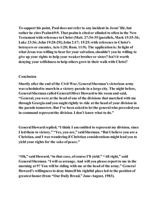 To support his point, Paul does not refer to any incident in Jesus’life, but
rather he cites Psalm69:9. That psalm is cited or alluded to often in the New
Testamentwith reference to Christ (Matt. 27:34-35 [parallels, Mark 15:35-36;
Luke 23:36; John 19:28-29];John 2:17; 15:25;with reference to Christ’s
betrayers or enemies, Acts 1:20; Rom. 11:9). The application is: In light of
what Jesus was willing to bear for your salvation, shouldn’t you be willing to
give up your rights to help your weakerbrotheror sister? Isn’t it worth
denying your selfishness to help others grow in their walk with Christ?
Conclusion
Shortly after the end of the Civil War, GeneralSherman’s victorious army
was scheduledto march in a victory parade in a large city. The night before,
GeneralSherman called GeneralOliver Howard to his room and said,
“General, you were at the head of one of the divisions that marched with me
through Georgia and you ought rightly to ride at the head of your division in
the parade tomorrow. But I’ve been askedto let the generalwho precededyou
in command representthe division. I don’t know what to do.”
GeneralHoward replied, “I think I am entitled to represent my division, since
I led them to victory.” “Yes, you are,” saidSherman. “But I believe you are a
Christian, and I was wondering if Christian considerations might lead you to
yield your rights for the sake ofpeace.”
“Oh,” said Howard, “in that case, ofcourse I’ll yield.” “All right,” said
GeneralSherman. “I will so arrange. And will you please report to me in the
morning at 9? You will be riding with me at the head of the army.” General
Howard’s willingness to deny himself his rightful place led to the position of
greatesthonor(from “Our Daily Bread,” June-August, 1983).
 