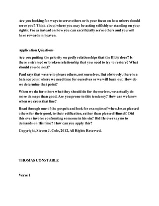 Are you looking for ways to serve others or is your focus on how others should
serve you? Think about where you may be acting selfishly or standing on your
rights. Focus insteadon how you can sacrificiallyserve others and you will
have rewards in heaven.
Application Questions
Are you putting the priority on godly relationships that the Bible does? Is
there a strained or broken relationship that you need to try to restore? What
should you do next?
Paul says that we are to please others, not ourselves. But obviously, there is a
balance point where we need time for ourselves or we will burn out. How do
we determine that point?
When we do for others what they should do for themselves, we actually do
more damage than good. Are you prone to this tendency? How can we know
when we cross that line?
Readthrough one of the gospels andlook for examples of when Jesus pleased
others for their good, to their edification, rather than pleasedHimself. Did
this ever involve confronting someone in his sin? Did He ever say no to
demands on His time? How canyou apply this?
Copyright, Steven J. Cole, 2012,All Rights Reserved.
THOMAS CONSTABLE
Verse 1
 