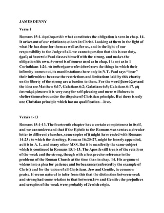 JAMES DENNY
Verse 1
Romans 15:1. ὀφείλομενδὲ: what constitutes the obligation is seenin chap. 14.
It arises out of our relation to others in Christ. Looking at them in the light of
what He has done for them as well as for us, and in the light of our
responsibility to the Judge of all, we cannotquestion that this is our duty,
ἡμεῖς οἱ δυνατοὶ:Paul classeshimselfwith the strong, and makes the
obligation his own. δυνατοὶ is of course usedas in chap. 14: not as in 1
Corinthians 1:26. τὰ ἀσθενήματα τῶν ἀδυνάτων:the things in which their
infirmity comes out, its manifestations:here only in N.T. Paul says “bear”
their infirmities: because the restrictions and limitations laid by this charity
on the liberty of the strong are a burden to them. For the word βαστάζεινand
the idea see Matthew 8:17, Galatians 6:2; Galatians 6:5; Galatians 6:17. μὴ
ἑαυτοῖς ἀρέσκειν:it is very easyfor self-pleasing and mere wilfulness to
shelter themselves under the disguise of Christian principle. But there is only
one Christian principle which has no qualification—love.
Verses 1-13
Romans 15:1-13. The fourteenth chapter has a certaincompleteness in itself,
and we can understand that if the Epistle to the Romans was sentas a circular
letter to different churches, some copies ofit might have ended with Romans
14:23 : to which the doxology, Romans 16:25-27, might be looselyappended,
as it is in A. L. and many other MSS. But it is manifestly the same subject
which is continued in Romans 15:1-13. The Apostle still treats of the relations
of the weak and the strong, though with a less precise reference to the
problems of the Roman Church at the time than in chap. 14. His argument
widens into a plea for patience and forbearance (enforcedby the example of
Christ) and for the union of all Christians, Jew and Gentile, in common
praise. It seems natural to infer from this that the distinction betweenweak
and strong had some relation to that betweenJew and Gentile; the prejudices
and scruples of the weak were probably of Jewishorigin.
 