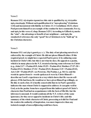 Verse 2
Romans 15:2. τῷ πλησίον ἀρεσκέτω:this rule is qualified by εἰς τὸ ἀγαθὸν
πρὸς οἰκοδομήν. Without such qualification it is “men-pleasing” (Galatians
1:10) and inconsistentwith fidelity to Christ. Cf. 1 Corinthians 10:33, where
Paul presents himself as an example of the conduct he here commends. For εἰς
and πρὸς in this verse cf. chap. Romans 3:25 f. According to Gifford εἰς marks
the “aim”—the advantage orbenefit of our neighbour—and πρὸς the
standard of reference;the only “good” fora Christian is to be “built up” in
his Christian character.
Verse 3
Romans 15:3. καὶ γὰρ ὁ χριστὸς κ. τ. λ. The duty of not pleasing ourselves is
enforcedby the example of Christ: He did not please Himself either. If this
required proof, we might have expectedPaul to prove it by adducing some
incident in Christ’s life; but this is not what he does. He appeals to a psalm,
which is in many places in the N.T. treated as having some reference to Christ
(e.g., John 2:17 = Psalms 69:9, John 15:25 = Psalms 69:4, Matthew 27:27-30 =
Psalms 69:12, Matthew 27:34 = Psalms 69:21, Romans 11:9 = Psalms 69:22,
Acts 1:20 = Psalms 69:25 : see Perowne, The Psalms, i., p. 561 f.); and the
words he quotes from it—words spokenas it were by Christ Himself—
describe our Lord’s experiences in a waywhich shows that He was no self-
pleaser. If He had been, He would never have given Himself up willingly, as
He did, to such a fate. It is hardly conceivable that σε in Paul’s quotation
indicates the man whom Christ is supposedto address: it canquite well be
God, as in the psalm. Some have argued from this indirect proof of Christ’s
characterthat Paul had no acquaintance with the facts of His life; but the
inference is unsound. It would condemn all the N.T. writers of the same
ignorance, for they never appealto incidents in Christ’s life; and this
summary of the whole characterofChrist, possessing as it did for Paul and
his readers the authority of inspiration, was more impressive than any
isolatedexample of non-selfpleasing could have been.
 