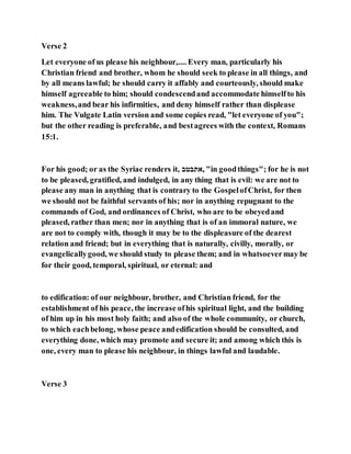 Verse 2
Let everyone of us please his neighbour,.... Every man, particularly his
Christian friend and brother, whom he should seek to please in all things, and
by all means lawful; he should carry it affably and courteously, should make
himself agreeable to him; should condescendand accommodate himselfto his
weakness,and bear his infirmities, and deny himself rather than displease
him. The Vulgate Latin version and some copies read, "let everyone of you";
but the other reading is preferable, and bestagrees with the context, Romans
15:1.
For his good; or as the Syriac renders it, ‫,אתבטב‬ "in goodthings"; for he is not
to be pleased, gratified, and indulged, in any thing that is evil: we are not to
please any man in anything that is contrary to the GospelofChrist, for then
we should not be faithful servants of his; nor in anything repugnant to the
commands of God, and ordinances of Christ, who are to be obeyedand
pleased, rather than men; nor in anything that is of an immoral nature, we
are not to comply with, though it may be to the displeasure of the dearest
relation and friend; but in everything that is naturally, civilly, morally, or
evangelicallygood, we should study to please them; and in whatsoevermay be
for their good, temporal, spiritual, or eternal: and
to edification: of our neighbour, brother, and Christian friend, for the
establishment of his peace, the increase ofhis spiritual light, and the building
of him up in his most holy faith; and also of the whole community, or church,
to which eachbelong, whose peace andedification should be consulted, and
everything done, which may promote and secure it; and among which this is
one, every man to please his neighbour, in things lawful and laudable.
Verse 3
 