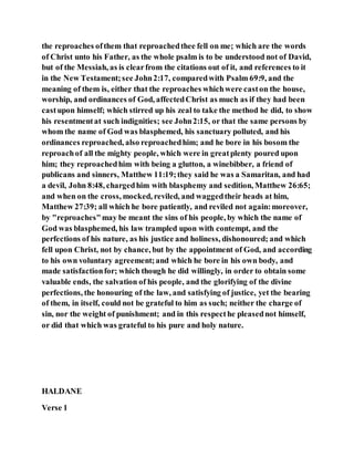 the reproaches ofthem that reproachedthee fell on me; which are the words
of Christ unto his Father, as the whole psalm is to be understood not of David,
but of the Messiah, as is clearfrom the citations out of it, and references to it
in the New Testament;see John2:17, comparedwith Psalm 69:9, and the
meaning of them is, either that the reproaches whichwere caston the house,
worship, and ordinances of God, affectedChrist as much as if they had been
castupon himself; which stirred up his zeal to take the method he did, to show
his resentmentat such indignities; see John2:15, or that the same persons by
whom the name of God was blasphemed, his sanctuary polluted, and his
ordinances reproached, also reproachedhim; and he bore in his bosom the
reproachof all the mighty people, which were in greatplenty poured upon
him; they reproachedhim with being a glutton, a winebibber, a friend of
publicans and sinners, Matthew 11:19;they said he was a Samaritan, and had
a devil, John 8:48, chargedhim with blasphemy and sedition, Matthew 26:65;
and when on the cross, mocked, reviled, and waggedtheir heads at him,
Matthew 27:39; all which he bore patiently, and reviled not again:moreover,
by "reproaches"may be meant the sins of his people, by which the name of
God was blasphemed, his law trampled upon with contempt, and the
perfections of his nature, as his justice and holiness, dishonoured; and which
fell upon Christ, not by chance, but by the appointment of God, and according
to his own voluntary agreement;and which he bore in his own body, and
made satisfactionfor; which though he did willingly, in order to obtain some
valuable ends, the salvation of his people, and the glorifying of the divine
perfections, the honouring of the law, and satisfying of justice, yet the bearing
of them, in itself, could not be grateful to him as such; neither the charge of
sin, nor the weight of punishment; and in this respecthe pleasednot himself,
or did that which was grateful to his pure and holy nature.
HALDANE
Verse 1
 