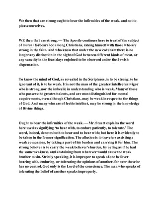 We then that are strong ought to bear the infirmities of the weak, and not to
please ourselves.
WE then that are strong. — The Apostle continues here to treat of the subject
of mutual forbearance among Christians, raking himself with those who are
strong in the faith, and who know that under the new covenantthere is no
longerany distinction in the sight of God betweendifferent kinds of meat, or
any sanctity in the feastdays enjoined to be observedunder the Jewish
dispensation.
To know the mind of God, as revealedin the Scriptures, is to be strong; to be
ignorant of it, is to be weak. It is not the man of the greatestintellectualvigor
who is strong, nor the imbecile in understanding who is weak. Manyof those
who possessthe greatesttalents, and are most distinguished for mental
acquirements, even although Christians, may be weak in respectto the things
of God. And many who are of feeble intellect, may be strong in the knowledge
of Divine things.
Ought to bear the infirmities of the weak. — Mr. Stuart explains the word
here used as signifying ‘to bear with, to endure patiently, to tolerate.’The
word, indeed, denotes both to bear and to bear with; but here it is evidently to
be taken in the former signification. The allusion is to travelers assisting a
weak companion, by taking a part of his burden and carrying it for him. The
strong believeris to carry the weak believer’s burden, by acting as if he had
the same weakness, and abstaining from whatever would cause the weak
brother to sin. Strictly speaking, it is improper to speak ofone believer
bearing with, enduring, or tolerating the opinions of another, for over these he
has no control. God only is the Lord of the conscience. The man who speaks of
tolerating the belief of another speaks improperly.
 