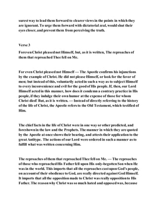 surestway to lead them forward to clearerviews in the points in which they
are ignorant. To urge them forward with dictatorial zeal, would shut their
eyes closer, and prevent them from perceiving the truth.
Verse 3
ForevenChrist pleasednot Himself, but, as it is written, The reproaches of
them that reproachedThee fell on Me.
For even Christ pleasednot Himself — The Apostle confirms his injunctions
by the example of Christ. He did not please Himself, or look for the favor of
men; but instead of this, voluntarily actedin such a way as to subject Himself
to every inconvenience and evil for the goodof His people. If, then, our Lord
Himself actedin this manner, how does it condemn a contrary practice in His
people, if they indulge their own humor at the expense of those for whom
Christ died! But, as it is written. — Instead of directly referring to the history
of the life of Christ, the Apostle refers to the Old Testament, which testified of
Him.
The chief facts in the life of Christ were in one way or other predicted, and
foreshownin the law and the Prophets. The manner in which they are quoted
by the Apostle at once shows their bearing, and attests their application to the
greatAntitype. The actions of our Lord were ordered in such a manner as to
fulfill what was written concerning Him.
The reproaches ofthem that reproachedThee fell on Me. — The reproaches
of those who reproachedHis Fatherfell upon His only-begottenSon when He
was in the world. This imports that all the reproaches castupon God’s people,
on accountof their obedience to God, are really directed againstGodHimself.
It imports that all the opposition made to Christ was really oppositionto His
Father. The reasonwhy Christ was so much hated and opposedwas, because
 
