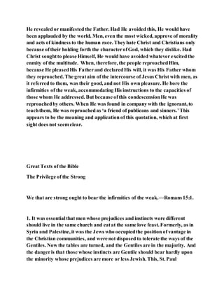 He revealed or manifested the Father. Had He avoided this, He would have
been applauded by the world. Men, even the most wicked, approve of morality
and acts of kindness to the human race. Theyhate Christ and Christians only
because oftheir holding forth the characterofGod, which they dislike. Had
Christ soughtto please Himself, He would have avoided whatever excitedthe
enmity of the multitude. When, therefore, the people reproachedHim,
because He pleasedHis Fatherand declaredHis will, it was His Father whom
they reproached. The greataim of the intercourse of Jesus Christ with men, as
it referred to them, was their good, and not His own pleasure. He bore the
infirmities of the weak, accommodating His instructions to the capacities of
those whom He addressed. But because ofthis condescensionHe was
reproachedby others. When He was found in company with the ignorant, to
teachthem, He was reproachedas ‘a friend of publicans and sinners.’This
appears to be the meaning and application of this quotation, which at first
sight does not seemclear.
GreatTexts of the Bible
The Privilege of the Strong
We that are strong ought to bear the infirmities of the weak.—Romans15:1.
1. It was essentialthat men whose prejudices and instincts were different
should live in the same church and eatat the same love feast. Formerly, as in
Syria and Palestine, it was the Jews who occupiedthe position of vantage in
the Christian communities, and were not disposed to tolerate the ways of the
Gentiles. Now the tables are turned, and the Gentiles are in the majority. And
the dangeris that those whose instincts are Gentile should bear hardly upon
the minority whose prejudices are more or less Jewish. This, St. Paul
 