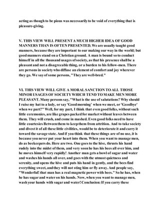 acting as though to be pious was necessarilyto be void of everything that is
pleasure-giving.
V. THIS VIEW WILL PRESENTA MUCH HIGHER IDEA OF GOOD
MANNERS THAN IS OFTEN PRESENTED. We are usually taught good
manners, because they are important to our making our way in the world; but
goodmanners stand on a Christian ground. A man is bound so to conduct
himself in all the thousand usages ofsociety, as that his presence shallbe a
pleasantand not a disagreeable thing, or a burden to his fellow-men. There
are persons in societywho diffuse an element of comfort and joy wherever
they go. We sayof some persons, "Theyare well-bred."
VI. THIS VIEW WILL GIVE A MORAL SANCTION TO ALL THOSE
MINOR USAGES OF SOCIETYWHICH TEND TO MAKE MEN MORE
PLEASANT. Many persons say, "What is the use of salutations? Why should
I raise my hat to a lady, or say 'Goodmorning' when we meet, or 'Goodbye'
when we part?" Well, for my part, I think that even goodfolks, without such
little ceremonies, are like grapes packedfor marketwithout leaves between
them. They will crush, and come in mashed. Even good folks need to have
little courtesies Betweenthem to keepthem from attrition. And to take society
and divest it of all these little civilities, would be to deteriorate it and carry it
toward the savage state. And if you think that these things are of no use, it is
because you never put your heart into them. When you want to manage men,
do as beekeepers do. Here are two. One goes to the hive, thrusts his hand
rudely into the midst of them, and very soonhe has his bees all over him, and
he moves himself very rapidly! Another man gets a bowl of sugar and water
and washes his hands all over, and goes with the utmost quietness and
serenity, and opens the hive and puts his hand in gently, and the bees find
everything sweet, andthey will not sting him or fly away. And people say,
"Wonderful! that man has a real magnetic powerwith bees." So he has, when
he has sugarand wateron his hands. Now, when you want to manage men,
washyour hands with sugarand water!Conclusion:If you carry these
 