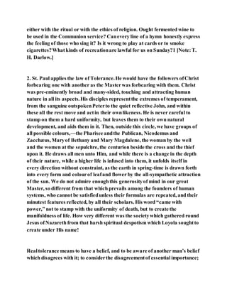 either with the ritual or with the ethics of religion. Ought fermented wine to
be used in the Communion service? Canevery line of a hymn honestly express
the feeling of those who sing it? Is it wrong to play at cards or to smoke
cigarettes?Whatkinds of recreationare lawful for us on Sunday?1 [Note:T.
H. Darlow.]
2. St. Paul applies the law of Tolerance.He would have the followers ofChrist
forbearing one with another as the Masterwas forbearing with them. Christ
was pre-eminently broad and many-sided, touching and attracting human
nature in all its aspects.His disciples representthe extremes of temperament,
from the sanguine outspokenPeterto the quiet reflective John, and within
these all the rest move and actin their ownlikeness. He is never careful to
stamp on them a hard uniformity, but leaves them to their own natural
development, and aids them in it. Then, outside this circle, we have groups of
all possible colours,—the Pharisee andthe Publican, Nicodemus and
Zacchæus, Maryof Bethany and Mary Magdalene, the woman by the well
and the women at the sepulchre, the centurion beside the cross and the thief
upon it. He draws all men unto Him, and while there is a change in the depth
of their nature, while a higher life is infused into them, it unfolds itself in
every direction without constraint, as the earth in spring-time is drawn forth
into every form and colourof leafand flower by the all-sympathetic attraction
of the sun. We do not admire enoughthis generosityof mind in our great
Master, so different from that which prevails among the founders of human
systems, who cannot be satisfiedunless their formulas are repeated, and their
minutest features reflected, by all their scholars. His word “came with
power,” not to stamp with the uniformity of death, but to create the
manifoldness of life. How very different was the societywhich gathered round
Jesus ofNazareth from that harsh spiritual despotism which Loyola soughtto
create under His name!
Realtolerance means to have a belief, and to be aware of another man’s belief
which disagrees with it; to considerthe disagreementof essentialimportance;
 