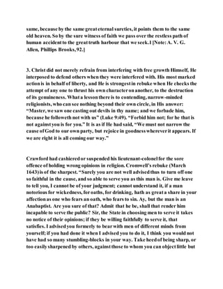 same, because by the same greateternal sureties, it points them to the same
old heaven. So by the sure witness of faith we pass over the restless path of
human accidentto the greattruth harbour that we seek.1[Note:A. V. G.
Allen, Phillips Brooks,92.]
3. Christ did not merely refrain from interfering with free growth Himself, He
interposed to defend others when they were interfered with. His most marked
actionis in behalf of liberty, and He is strongestin rebuke when He checks the
attempt of any one to thrust his own characteronanother, to the destruction
of its genuineness. Whata lessonthere is to contending, narrow-minded
religionists, who can see nothing beyond their own circle, in His answer:
“Master, we saw one casting out devils in thy name; and we forbade him,
because he followeth not with us” (Luke 9:49). “Forbid him not; for he that is
not againstyou is for you.” It is as if He had said, “We must not narrow the
cause ofGod to our own party, but rejoice in goodnesswhereverit appears. If
we are right it is all coming our way.”
Crawford had cashieredor suspended his lieutenant-colonelfor the sore
offence of holding wrong opinions in religion. Cromwell’s rebuke (March
1643)is of the sharpest. “Surely you are not well advisedthus to turn off one
so faithful in the cause, and so able to serve you as this man is. Give me leave
to tell you, I cannot be of your judgment; cannot understand it, if a man
notorious for wickedness, foroaths, for drinking, hath as greata share in your
affectionas one who fears an oath, who fears to sin. Ay, but the man is an
Anabaptist. Are you sure of that? Admit that he be, shall that render him
incapable to serve the public? Sir, the State in choosing men to serve it takes
no notice of their opinions; if they be willing faithfully to serve it, that
satisfies. I advisedyou formerly to bearwith men of different minds from
yourself; if you had done it when I advised you to do it, I think you would not
have had so many stumbling-blocks in your way. Take heedof being sharp, or
too easilysharpened by others, againstthose to whom you can objectlittle but
 