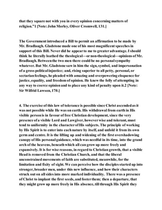 that they square not with you in every opinion concerning matters of
religion.”1 [Note:John Morley, Oliver Cromwell, 131.]
The Government introduced a Bill to permit an affirmation to be made by
Mr. Bradlaugh. Gladstone made one of his most magnificent speeches in
support of this Bill. Never did he appearto me to greateradvantage. I should
think he literally loathed the theological—ornon-theological—opinions ofMr.
Bradlaugh. Betweenthe two men there could be no personalsympathy
whatever. But Mr. Gladstone saw in him the sign, symbol, and impersonation
of a gross politicalinjustice; and, rising superior to all petty, personal, or
sectarianfeelings, he pleaded with amazing and overpowering eloquence for
justice, equality, and freedom of opinion. He knew the folly of attempting in
any way to coerce opinionand to place any kind of penalty upon it.2 [Note:
Sir Wilfrid Lawson, 170.]
4. The exercise of this law of tolerance is possible since Christ ascendedas it
was not possible while He was on earth. His withdrawal from earth in His
visible personis in favour of free Christian development, since the very
presence ofa visible Lord and Lawgiver, howeverwise and tolerant, must
tend to uniformity in the characterofHis subjects. The principle of working
by His Spirit is to enter into eachnature by itself, and unfold it from its own
germ and centre. It is the lifting up and widening of the first overshadowing
canopy of His personalguidance, which was needful in its time, into the grand
arch of the heavens, beneathwhich all can grow up more freely and
expansively. It is for wise reasons, in regard to Christian growth, that a visible
Head is removed from the Christian Church, and that the liberal
unconstrained movements of faith are substituted, meanwhile, for the
limitation and fixity of sight. We can perceive how the disciples started up into
stronger, broader men, under this new influence, and how their characters
struck out on all sides into more marked individuality. There was a presence
of Christ to implant the first seeds, and fosterthem; then a departure, that
they might grow up more freely in His absence, till through His Spirit they
 