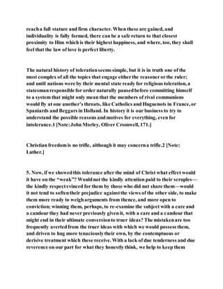 reacha full stature and firm character. When these are gained, and
individuality is fully formed, there can be a safe return to that closest
proximity to Him which is their highest happiness, and where, too, they shall
feel that the law of love is perfect liberty.
The natural history of tolerationseems simple, but it is in truth one of the
most complex of all the topics that engage eitherthe reasonerorthe ruler;
and until nations were by their mental state ready for religious toleration, a
statesmanresponsible for order naturally pausedbefore committing himself
to a system that might only mean that the members of rival communions
would fly at one another’s throats, like Catholics and Huguenots in France, or
Spaniards and Beggars in Holland. In history it is our business to try to
understand the possible reasons andmotives for everything, even for
intolerance.1 [Note:John Morley, Oliver Cromwell, 171.]
Christian freedom is no trifle, although it may concerna trifle.2 [Note:
Luther.]
5. Now, if we showedthis tolerance after the mind of Christ what effect would
it have on the “weak”? Wouldnot the kindly attention paid to their scruples—
the kindly respectevinced for them by those who did not share them—would
it not tend to softentheir prejudice againstthe views of the other side, to make
them more ready to weigharguments from thence, and more open to
conviction; winning them, perhaps, to re-examine the subject with a care and
a candour they had never previously given it, with a care and a candour that
might end in their ultimate conversionto truer ideas? The mistakenare too
frequently avertedfrom the truer ideas with which we would possess them,
and driven to hug more tenaciouslytheir own, by the contemptuous or
derisive treatment which these receive. With a lack of due tenderness and due
reverence on our part for what they honestly think, we help to keep them
 
