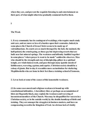 where they are, and prevent the requisite listening to and entertainment on
their part, of what might otherwise gradually commend itself to them.
I
The Weak
1. Every community has its contingent of weaklings,who require much study
and care, and are more or less of a burden upon their comrades. Indeed, in
some places the Church of Jesus Christ seems to be made up of
valetudinarians. Its courts are as much thronged by the halt, the maimed, the
half-palsied, the crutch-going, as those gaybut depressing resorts that are
built near hot mineral springs. The weakness andinfirmity huddled together
in some places “where prayer is wont to be made” saddenthe observer. Men
who should be the strength and stay of discipleship, pillars in a spiritual
temple, are wind-shakenreeds, and pass through many ignoble moods of
faithlessness,wavering, egoism, and caprice. Christian societyshould be a
colony of giants. But to-day it resembles more an institution for sheltering
Mephibosheths who are lame in their feet than a training-schoolof Samsons.
2. Let us look at some of the causes ofthis lamentable weakness.
(1) In some casesmoraland religious weaknessis bound up with
constitutional infirmities. A hereditary blot, or perhaps an accumulation of
blots not flagrantly black, may explain the weaknessand wavering of
inconsistentmembers of the Church. Men may be disqualified for success in a
Christian society, or in the outside world, by the double handicap of birth and
training. They are amongst the stragglers in business matters, and have no
compensating recordin the Kingdom of God. An obvious lack of vitality
 