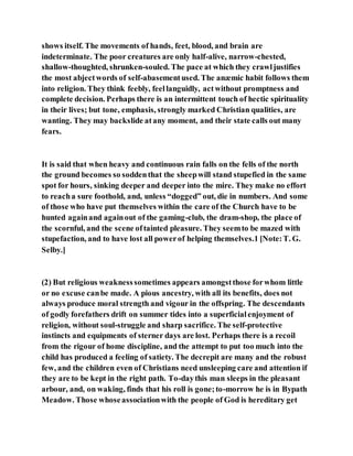 shows itself. The movements of hands, feet, blood, and brain are
indeterminate. The poor creatures are only half-alive, narrow-chested,
shallow-thoughted, shrunken-souled. The pace at which they crawljustifies
the most abjectwords of self-abasementused. The anæmic habit follows them
into religion. They think feebly, feellanguidly, actwithout promptness and
complete decision. Perhaps there is an intermittent touch of hectic spirituality
in their lives; but tone, emphasis, strongly marked Christian qualities, are
wanting. They may backslide atany moment, and their state calls out many
fears.
It is said that when heavy and continuous rain falls on the fells of the north
the ground becomes so soddenthat the sheepwill stand stupefied in the same
spot for hours, sinking deeper and deeper into the mire. They make no effort
to reacha sure foothold, and, unless “dogged” out, die in numbers. And some
of those who have put themselves within the care of the Church have to be
hunted againand againout of the gaming-club, the dram-shop, the place of
the scornful, and the scene oftainted pleasure. They seemto be mazed with
stupefaction, and to have lost all powerof helping themselves.1 [Note:T. G.
Selby.]
(2) But religious weaknesssometimes appears amongstthose forwhom little
or no excuse canbe made. A pious ancestry, with all its benefits, does not
always produce moral strength and vigour in the offspring. The descendants
of godly forefathers drift on summer tides into a superficialenjoyment of
religion, without soul-struggle and sharp sacrifice. The self-protective
instincts and equipments of sterner days are lost. Perhaps there is a recoil
from the rigour of home discipline, and the attempt to put too much into the
child has produced a feeling of satiety. The decrepit are many and the robust
few, and the children even of Christians need unsleeping care and attention if
they are to be kept in the right path. To-daythis man sleeps in the pleasant
arbour, and, on waking, finds that his roll is gone;to-morrow he is in Bypath
Meadow. Those whoseassociationwith the people of God is hereditary get
 