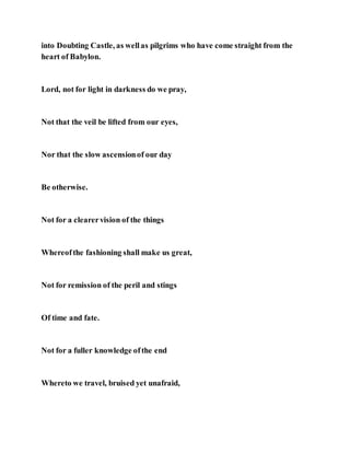into Doubting Castle, as wellas pilgrims who have come straight from the
heart of Babylon.
Lord, not for light in darkness do we pray,
Not that the veil be lifted from our eyes,
Nor that the slow ascensionof our day
Be otherwise.
Not for a clearervision of the things
Whereofthe fashioning shall make us great,
Not for remission of the peril and stings
Of time and fate.
Not for a fuller knowledge ofthe end
Whereto we travel, bruised yet unafraid,
 