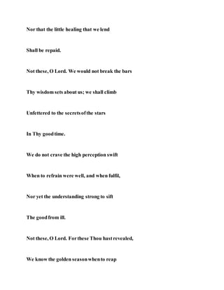 Nor that the little healing that we lend
Shall be repaid.
Not these, O Lord. We would not break the bars
Thy wisdom sets about us; we shall climb
Unfettered to the secretsofthe stars
In Thy goodtime.
We do not crave the high perception swift
When to refrain were well, and when fulfil,
Nor yet the understanding strong to sift
The goodfrom ill.
Not these, O Lord. Forthese Thou hastrevealed,
We know the golden seasonwhento reap
 