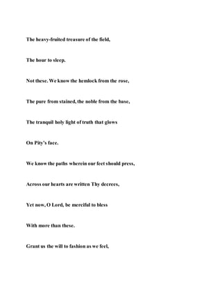 The heavy-fruited treasure of the field,
The hour to sleep.
Not these. We know the hemlock from the rose,
The pure from stained, the noble from the base,
The tranquil holy light of truth that glows
On Pity’s face.
We know the paths wherein our feet should press,
Across our hearts are written Thy decrees,
Yet now, O Lord, be merciful to bless
With more than these.
Grant us the will to fashion as we feel,
 