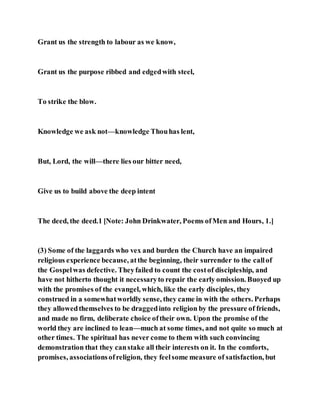 Grant us the strength to labour as we know,
Grant us the purpose ribbed and edgedwith steel,
To strike the blow.
Knowledge we ask not—knowledge Thouhas lent,
But, Lord, the will—there lies our bitter need,
Give us to build above the deep intent
The deed, the deed.1 [Note: John Drinkwater, Poems ofMen and Hours, 1.]
(3) Some of the laggards who vex and burden the Church have an impaired
religious experience because, atthe beginning, their surrender to the callof
the Gospelwas defective. Theyfailed to count the costof discipleship, and
have not hitherto thought it necessaryto repair the early omission. Buoyed up
with the promises of the evangel, which, like the early disciples, they
construed in a somewhatworldly sense, they came in with the others. Perhaps
they allowedthemselves to be draggedinto religion by the pressure of friends,
and made no firm, deliberate choice oftheir own. Upon the promise of the
world they are inclined to lean—much at some times, and not quite so much at
other times. The spiritual has never come to them with such convincing
demonstration that they canstake all their interests on it. In the comforts,
promises, associationsofreligion, they feelsome measure of satisfaction, but
 