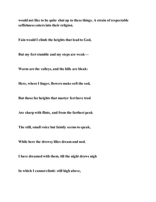 would not like to be quite shut up to these things. A strain of respectable
selfishness enters into their religion.
Fain would I climb the heights that lead to God,
But my feet stumble and my steps are weak—
Warm are the valleys, and the hills are bleak:
Here, where I linger, flowers make soft the sod,
But those far heights that martyr feethave trod
Are sharp with flints, and from the farthest peak
The still, small voice but faintly seems to speak,
While here the drowsy lilies dream and nod.
I have dreamed with them, till the night draws nigh
In which I cannotclimb: still high above,
 