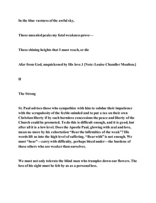 In the blue vastness ofthe awful sky,
Those unsealedpeaks my fatalweaknessprove—
Those shining heights that I must reach, or die
Afar from God, unquickened by His love.1 [Note:Louise Chandler Moulton.]
II
The Strong
St. Paul advises those who sympathize with him to subdue their impatience
with the scrupulosity of the feeble-minded and to put a tax on their own
Christian liberty if by such harmless concessions the peace and liberty of the
Church could be promoted. To do this is difficult enough, and it is good, but
after all it is a low level. Does the Apostle Paul, glowing with zeal and love,
mean no more by his exhortation “Bearthe infirmities of the weak”?His
words lift us into the high level of suffering. “Bearwith” is not enough. We
must “bear”—carrywith difficulty, perhaps bleed under—the burdens of
those others who are weakerthan ourselves.
We must not only tolerate the blind man who tramples down our flowers. The
loss of his sight must be felt by us as a personalloss.
 