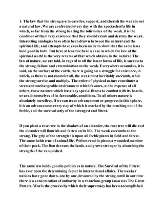 1. The law that the strong are to care for, support, and cherish the weak is not
a natural law. We are confronted every day with the spectacleofa life in
which, so far from the strong bearing the infirmities of the weak, it is the
condition of their very existence that they should crush and destroy the weak.
Interesting analogieshave often been drawn betweenthe natural and the
spiritual life, and attempts have even been made to show that the same laws
hold goodin both. But here at leastwe have a case in which the law of the
spiritual world is the very reverse of that which obtains in the natural. The
law of nature, we are told, in regardto all the lowerforms of life, is successto
the strong, failure and extermination to the weak. Everywhere aroundus, it is
said, on the surface of the earth, there is going on a struggle for existence, in
which, as there is not room for all, the weak must inevitably succumb, while
the strong survive and multiply. The order of physical nature constitutes a
stern and unchangeable environment which favours, at the expense of all
others, those natures which have any specialfitness to combatwith its hostile,
or avail themselves of its favourable, conditions. To all others nature is
absolutely merciless. If we can trace advancementor progress in this sphere,
it is an advancementevery step of which is marked by the crushing out of the
feeble, and the survival only of the strongestand fittest.
If you plant a rose tree in the shadow of an oleander, the rose tree will die and
the oleanderwill flourish and fatten on its life. The weak succumbs to the
strong. The grip of the strangleris upon all feeble plants in field and forest.
The same holds true of animal life. Wolves rend in pieces a wounded member
of their pack. The lion devours the lamb, and grows strongerby absorbing the
strength of the vanquished.
The same law holds goodin politics as in nature. The Survival of the Fittest
has ever been the determining factor in international affairs. The weaker
nations have gone down, one by one, devoured by the strong, until in our time
there is a concentrationof authority in a voracious group knownas The Great
Powers. Waris the process by which their supremacy has been accomplished
 
