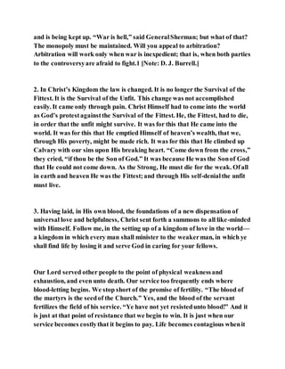 and is being kept up. “War is hell,” said GeneralSherman; but what of that?
The monopoly must be maintained. Will you appeal to arbitration?
Arbitration will work only when war is inexpedient; that is, when both parties
to the controversyare afraid to fight.1 [Note: D. J. Burrell.]
2. In Christ’s Kingdom the law is changed. It is no longer the Survival of the
Fittest. It is the Survival of the Unfit. This change was not accomplished
easily. It came only through pain. Christ Himself had to come into the world
as God’s protestagainstthe Survival of the Fittest. He, the Fittest, had to die,
in order that the unfit might survive. It was for this that He came into the
world. It was for this that He emptied Himself of heaven’s wealth, that we,
through His poverty, might be made rich. It was for this that He climbed up
Calvary with our sins upon His breaking heart. “Come down from the cross,”
they cried, “if thou be the Son of God.” It was because He was the Sonof God
that He could not come down. As the Strong, He must die for the weak. Ofall
in earth and heaven He was the Fittest;and through His self-denialthe unfit
must live.
3. Having laid, in His own blood, the foundations of a new dispensation of
universal love and helpfulness, Christ sent forth a summons to all like-minded
with Himself. Follow me, in the setting up of a kingdom of love in the world—
a kingdom in which every man shall minister to the weakerman, in which ye
shall find life by losing it and serve God in caring for your fellows.
Our Lord served other people to the point of physical weaknessand
exhaustion, and even unto death. Our service too frequently ends where
blood-letting begins. We stop short of the promise of fertility. “The blood of
the martyrs is the seedof the Church.” Yes, and the blood of the servant
fertilizes the field of his service. “Ye have not yet resistedunto blood!” And it
is just at that point of resistance that we begin to win. It is just when our
service becomes costlythat it begins to pay. Life becomes contagious whenit
 