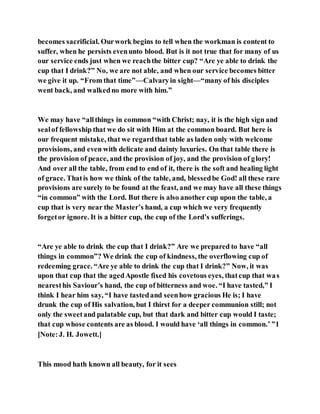 becomes sacrificial. Ourwork begins to tell when the workman is content to
suffer, when he persists evenunto blood. But is it not true that for many of us
our service ends just when we reachthe bitter cup? “Are ye able to drink the
cup that I drink?” No, we are not able, and when our service becomes bitter
we give it up. “From that time”—Calvaryin sight—“many of his disciples
went back, and walkedno more with him.”
We may have “allthings in common “with Christ; nay, it is the high sign and
sealof fellowship that we do sit with Him at the common board. But here is
our frequent mistake, that we regardthat table as laden only with welcome
provisions, and even with delicate and dainty luxuries. On that table there is
the provision of peace, and the provision of joy, and the provision of glory!
And over all the table, from end to end of it, there is the soft and healing light
of grace. Thatis how we think of the table, and, blessedbe God! all these rare
provisions are surely to be found at the feast, and we may have all these things
“in common” with the Lord. But there is also another cup upon the table, a
cup that is very near the Master’s hand, a cup which we very frequently
forgetor ignore. It is a bitter cup, the cup of the Lord’s sufferings.
“Are ye able to drink the cup that I drink?” Are we prepared to have “all
things in common”? We drink the cup of kindness, the overflowing cup of
redeeming grace. “Are ye able to drink the cup that I drink?” Now, it was
upon that cup that the agedApostle fixed his covetous eyes, thatcup that was
nearesthis Saviour’s hand, the cup of bitterness and woe. “I have tasted,” I
think I hear him say, “I have tastedand seenhow gracious He is; I have
drunk the cup of His salvation, but I thirst for a deeper communion still; not
only the sweetand palatable cup, but that dark and bitter cup would I taste;
that cup whose contents are as blood. I would have ‘all things in common.’ ”1
[Note:J. H. Jowett.]
This mood hath known all beauty, for it sees
 